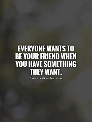 Everyone wants to be your friend when you have something they want ...