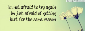 not afraid to try again,I'm just afraid of getting hurt for the same ...