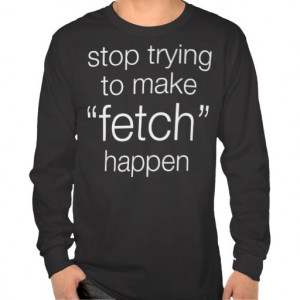 stop trying to make fetch happen shirts