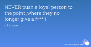 ... push a loyal person to the point ,where they no longer give a f