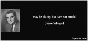may be plucky, but I am not stupid. - Pierre Salinger