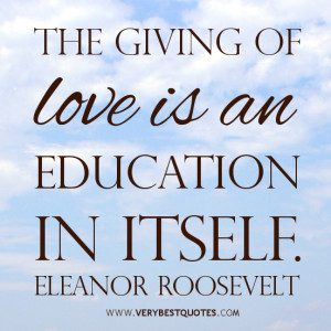 The giving of love is an education in itself. Eleanor Roosevelt