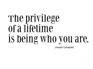 The privilege of a lifetime is being who you are. I will toast to that ...
