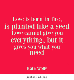 Love is born in fire, is planted like a seed Love cannot give you ...