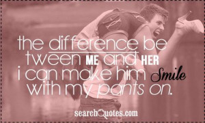 The difference between me and her? I can make him smile with my pants ...