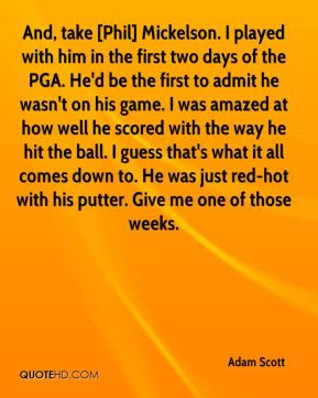And, take [Phil] Mickelson. I played with him in the first two days of ...