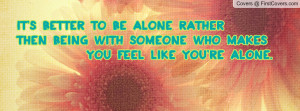 ... alone ratherThen being with someone who makes You feel like you're