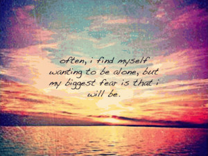 Often, I find myself wanting to be alone, but my biggest fear is that ...