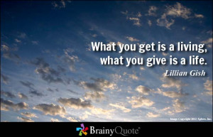 What you get is a living, what you give is a life. - Lillian Gish