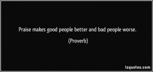 Praise makes good people better and bad people worse. - Proverbs