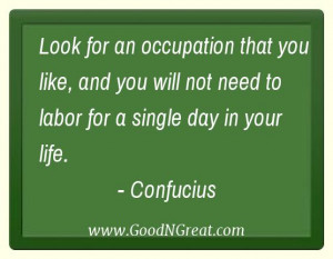 ... will not need to labor for a single day in your life.” – Confucius