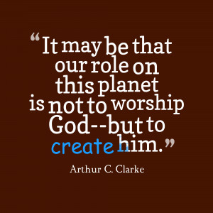 ... that our role on this planet is not to worship God, but to create him