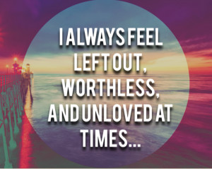 always feel left out, worthless, and unloved at times.