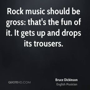Rock music should be gross: that's the fun of it. It gets up and drops ...