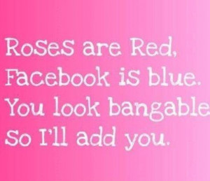 Roses are red, Facebook is blue, you look bangable, so ill add you.
