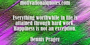 ... through hard work. Happiness is not an exception. -Dennis Prager