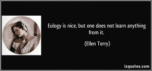 Eulogy is nice, but one does not learn anything from it. - Ellen Terry