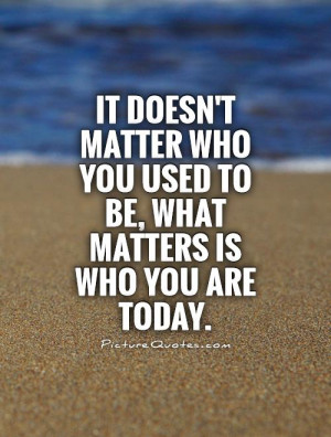 It doesn't matter who you used to be, what matters is who you are ...
