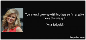... up with brothers so I'm used to being the only girl. - Kyra Sedgwick