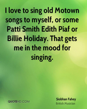 love to sing old Motown songs to myself, or some Patti Smith Edith ...