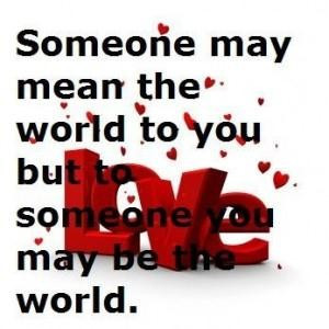 Someone may mean the world to you but to someone you may be the world