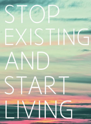 Stop existing and start living.