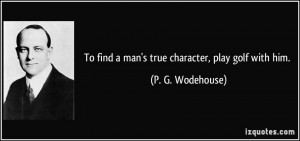 To find a man's true character, play golf with him. - P. G. Wodehouse