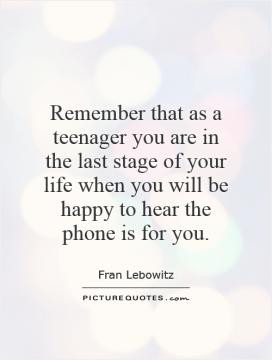 Remember that as a teenager you are in the last stage of your life ...