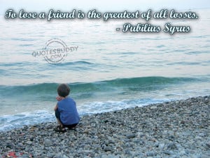 To lose a friend is the greatest of all losses.