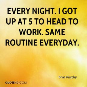 ... - Every night. I got up at 5 to head to work. Same routine everyday