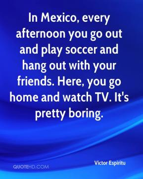 In Mexico, every afternoon you go out and play soccer and hang out ...