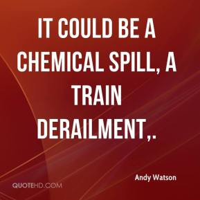 Andy Watson - It could be a chemical spill, a train derailment,.