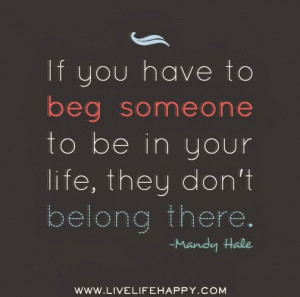 If you have to beg someone to be in your life, they don't belong there ...