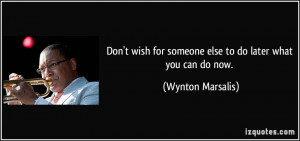Don't wish for someone else to do later what you can do now. - Wynton ...
