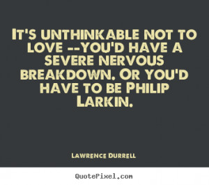 It's unthinkable not to love --you'd have a severe nervous breakdown ...