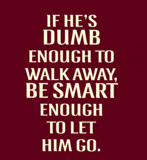 If he’s dumb enough to walk away, be smart enough to let him go .