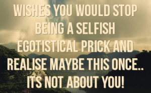 wishes you would stop being a selfish egotistical prick and realise ...