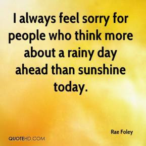 always feel sorry for people who think more about a rainy day ahead ...