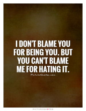 don't blame you for being you. But you can't blame me for hating it.