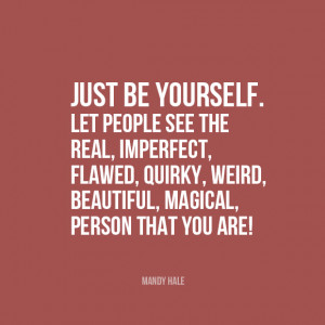 Just be yourself. Let people see the real, imperfect, flawed, quirky ...