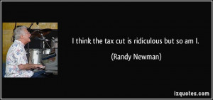 think the tax cut is ridiculous but so am I. - Randy Newman