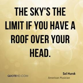 Sol Hurok - The sky's the limit if you have a roof over your head.