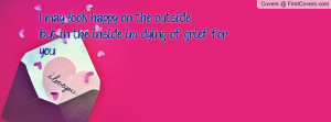 may look happy on the outside ,but in the inside im dying of grief ...