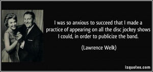 ... jockey shows I could, in order to publicize the band. - Lawrence Welk