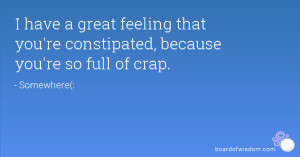 ... great feeling that you're constipated, because you're so full of crap