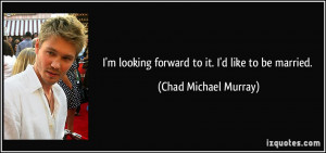 looking forward to it. I'd like to be married. - Chad Michael ...