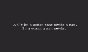 Don't be a woman that needs a man, be a woman a man needs.