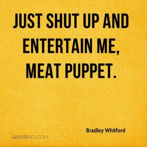 Bradley Whitford - Just shut up and entertain me, meat puppet.