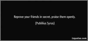 Reprove your friends in secret, praise them openly. - Publilius Syrus