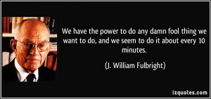 We have the power to do any damn fool thing we want to do, and we seem ...